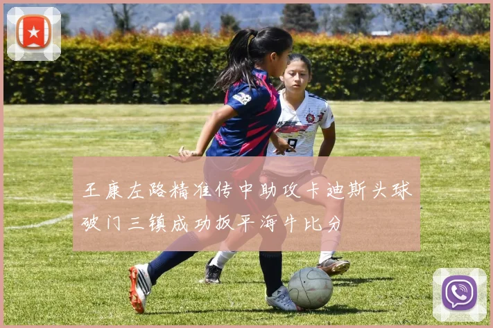 王康左路精准传中助攻卡迪斯头球破门三镇成功扳平海牛比分