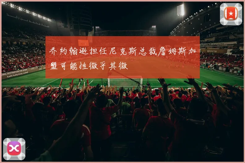 乔约翰逊担任尼克斯总裁詹姆斯加盟可能性微乎其微
