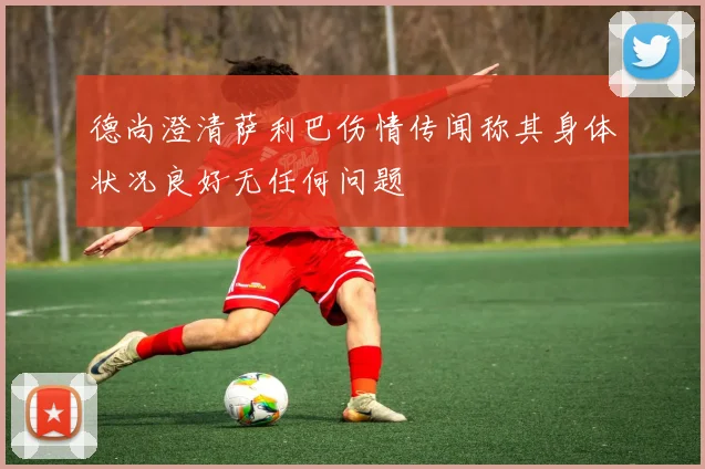 德尚澄清萨利巴伤情传闻称其身体状况良好无任何问题