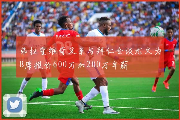 弗拉霍维奇父亲与拜仁会谈尤文为B席报价600万加200万年薪