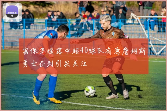 富保罗透露中超40球队有意詹姆斯勇士在列引发关注