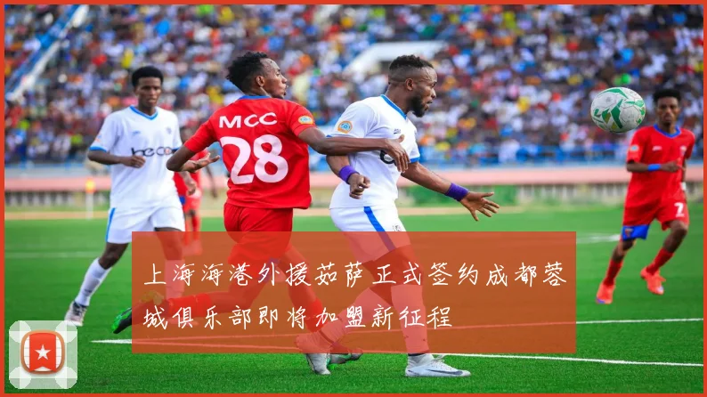 上海海港外援茹萨正式签约成都蓉城俱乐部即将加盟新征程