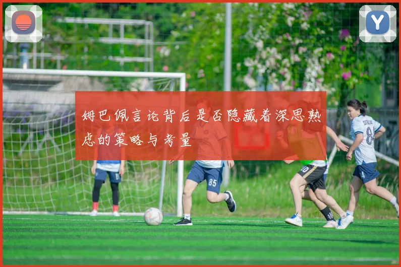 姆巴佩言论背后是否隐藏着深思熟虑的策略与考量