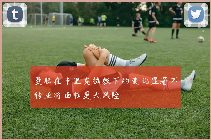 曼联在卡里克执教下的变化显著不转正将面临更大风险