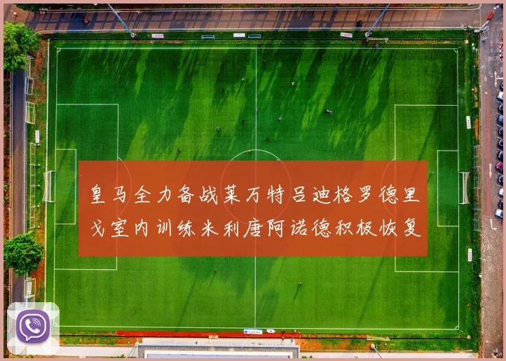 皇马全力备战莱万特吕迪格罗德里戈室内训练米利唐阿诺德积极恢复状态