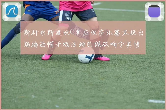 斯科尔斯建议C罗应仅在比赛末段出场梅西帽子戏法姆巴佩双响令其愤怒