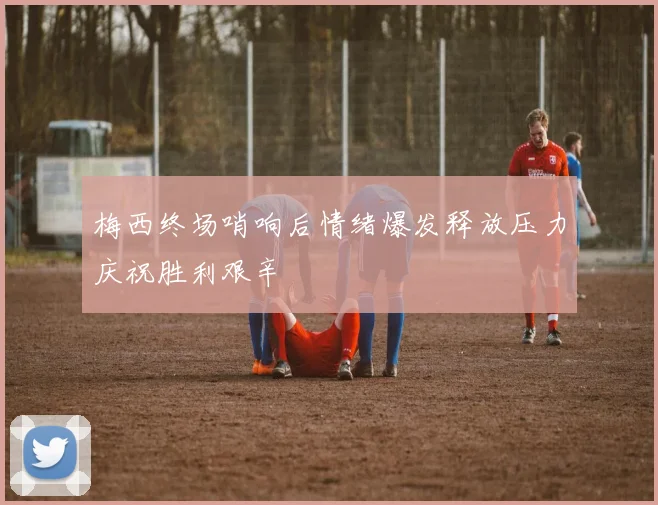 梅西终场哨响后情绪爆发释放压力庆祝胜利艰辛