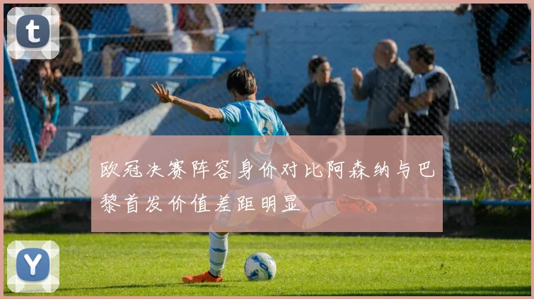 欧冠决赛阵容身价对比阿森纳与巴黎首发价值差距明显