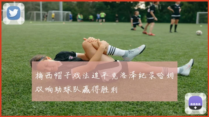 梅西帽子戏法追平克洛泽纪录哈姆双响助球队赢得胜利
