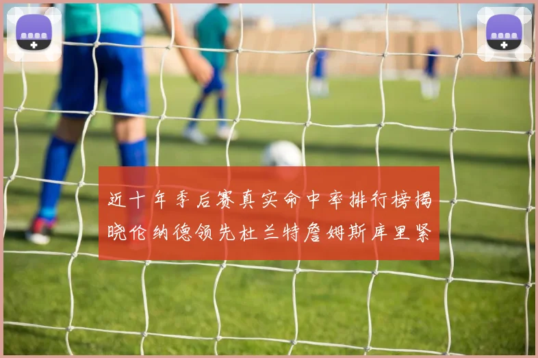 近十年季后赛真实命中率排行榜揭晓伦纳德领先杜兰特詹姆斯库里紧随其后