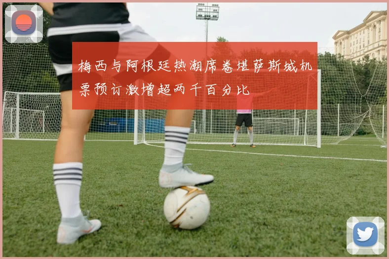 梅西与阿根廷热潮席卷堪萨斯城机票预订激增超两千百分比