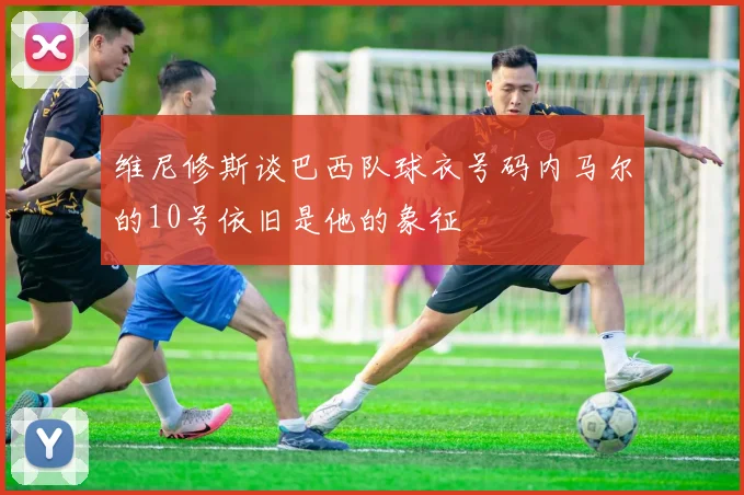 维尼修斯谈巴西队球衣号码内马尔的10号依旧是他的象征