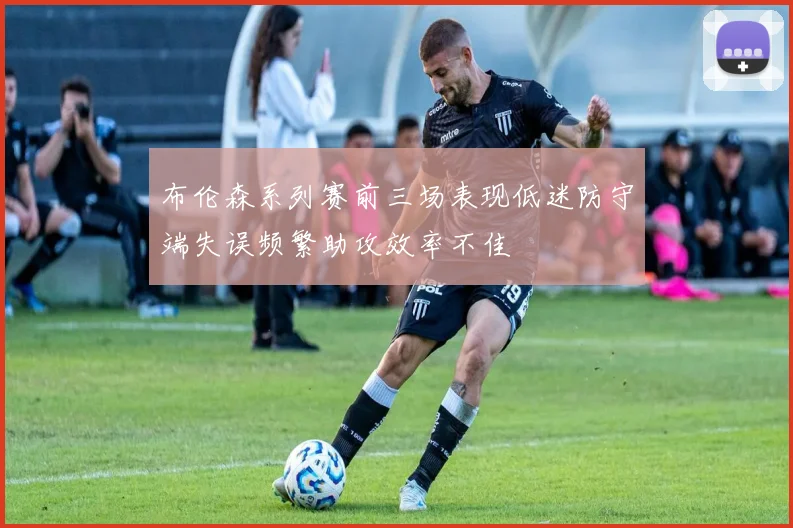 布伦森系列赛前三场表现低迷防守端失误频繁助攻效率不佳