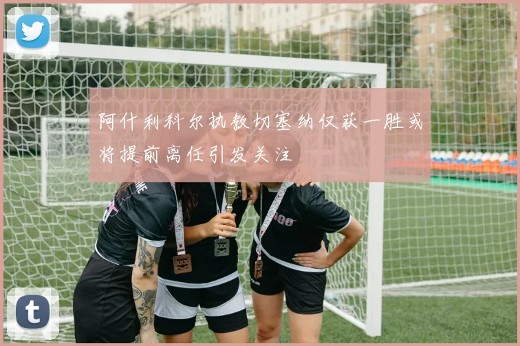 阿什利科尔执教切塞纳仅获一胜或将提前离任引发关注