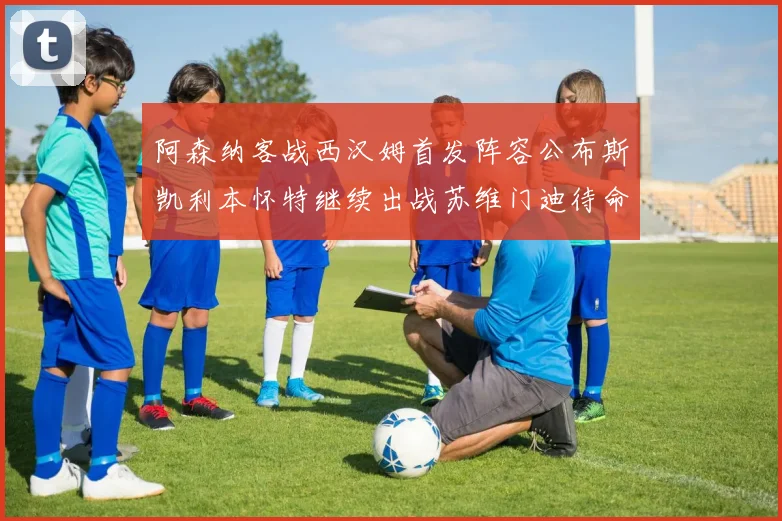 阿森纳客战西汉姆首发阵容公布斯凯利本怀特继续出战苏维门迪待命替补