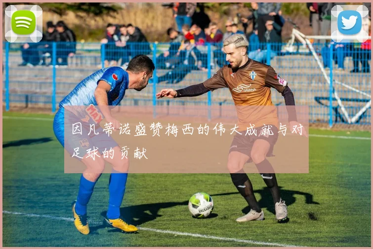 因凡蒂诺盛赞梅西的伟大成就与对足球的贡献