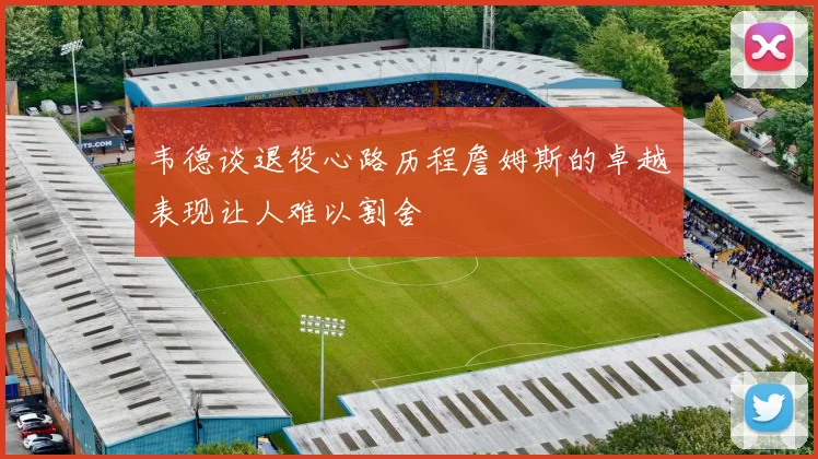 韦德谈退役心路历程詹姆斯的卓越表现让人难以割舍