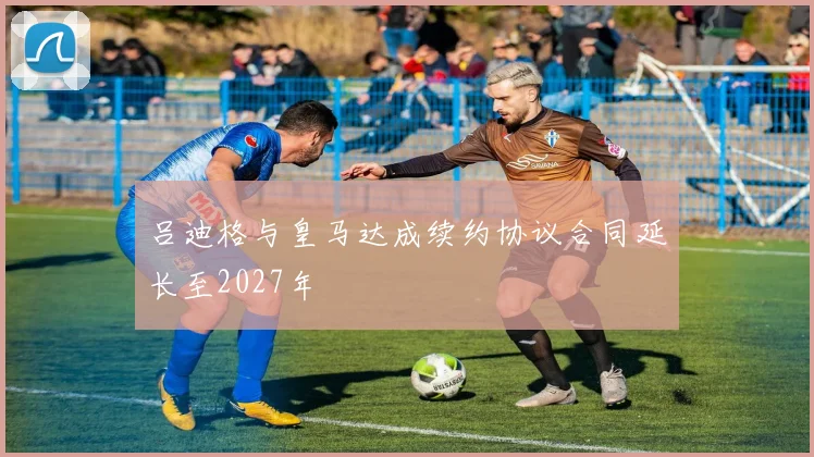 吕迪格与皇马达成续约协议合同延长至2027年