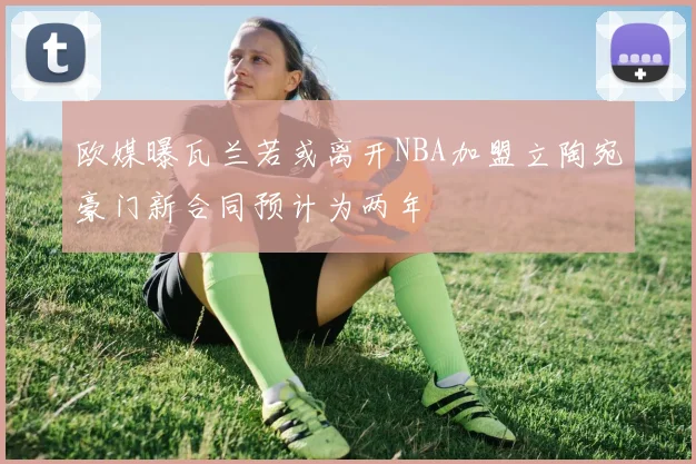 欧媒曝瓦兰若或离开NBA加盟立陶宛豪门新合同预计为两年