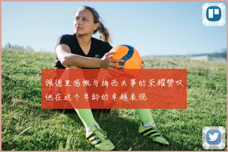 佩德里感慨与梅西共事的荣耀赞叹他在这个年龄的卓越表现