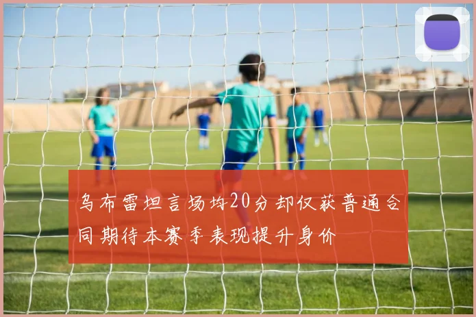 乌布雷坦言场均20分却仅获普通合同期待本赛季表现提升身价