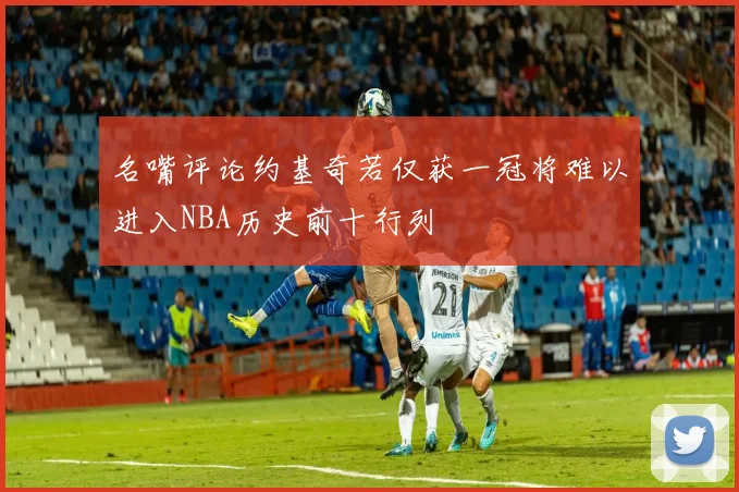 名嘴评论约基奇若仅获一冠将难以进入NBA历史前十行列