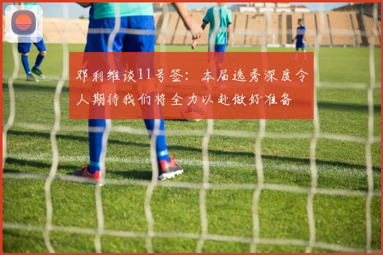 邓利维谈11号签：本届选秀深度令人期待我们将全力以赴做好准备