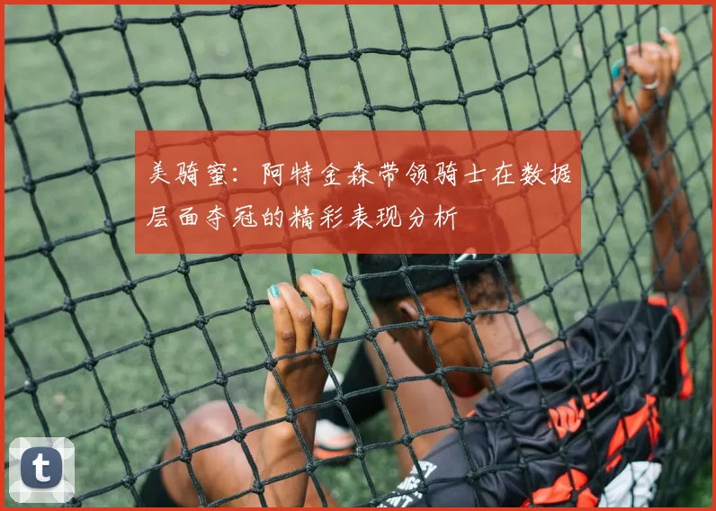 美骑蜜：阿特金森带领骑士在数据层面夺冠的精彩表现分析