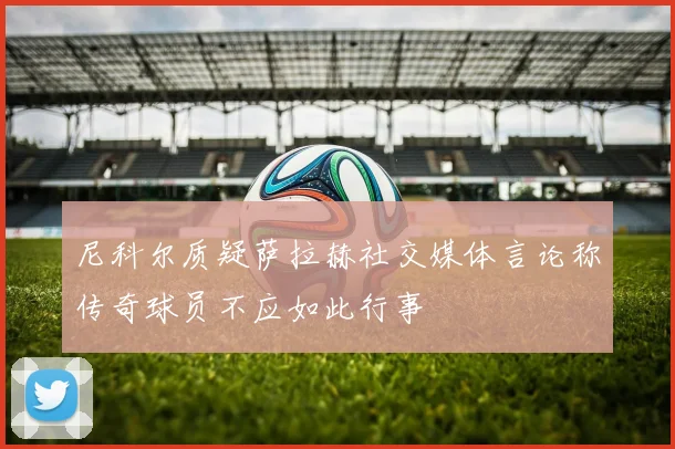 尼科尔质疑萨拉赫社交媒体言论称传奇球员不应如此行事